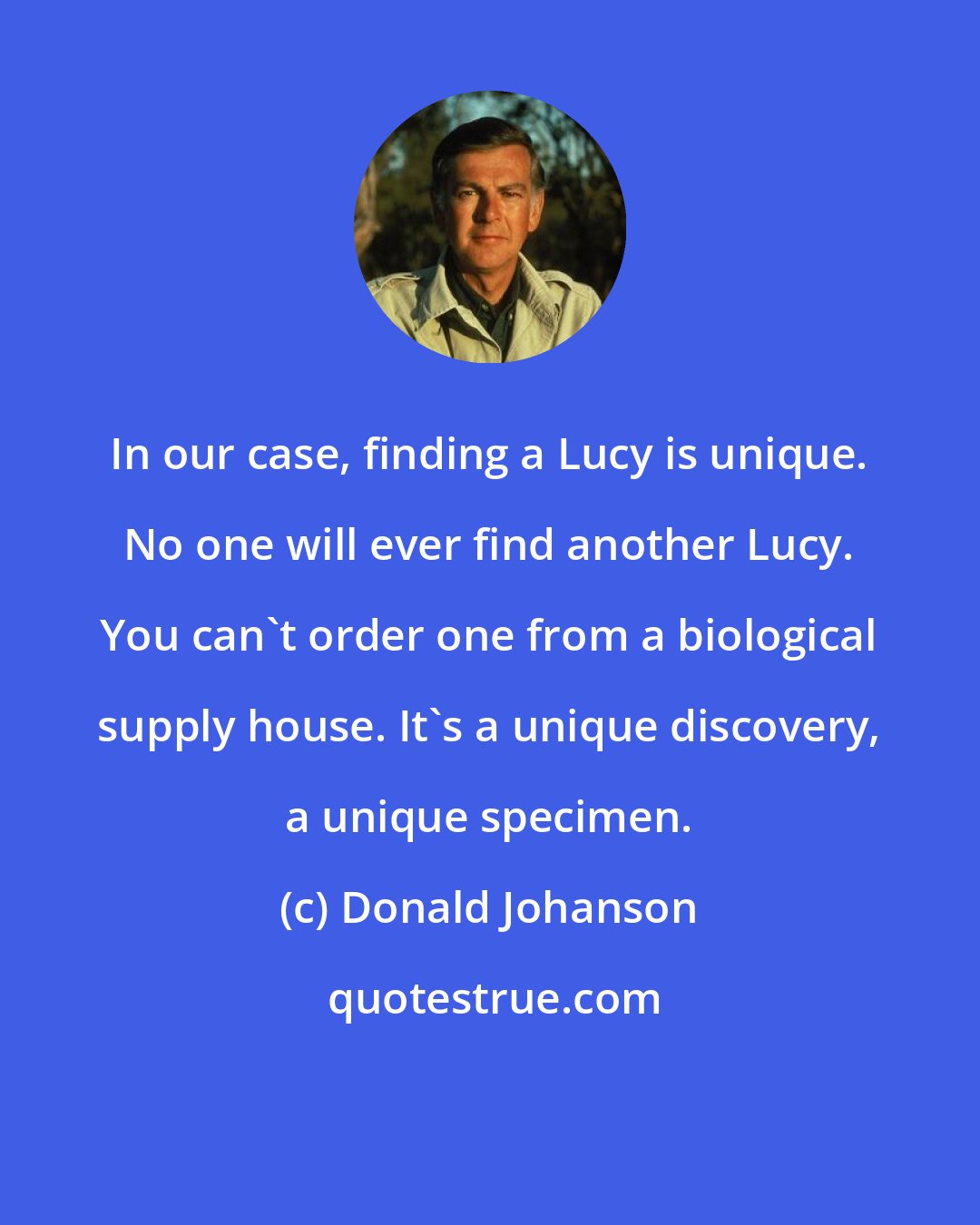 Donald Johanson: In our case, finding a Lucy is unique. No one will ever find another Lucy. You can't order one from a biological supply house. It's a unique discovery, a unique specimen.