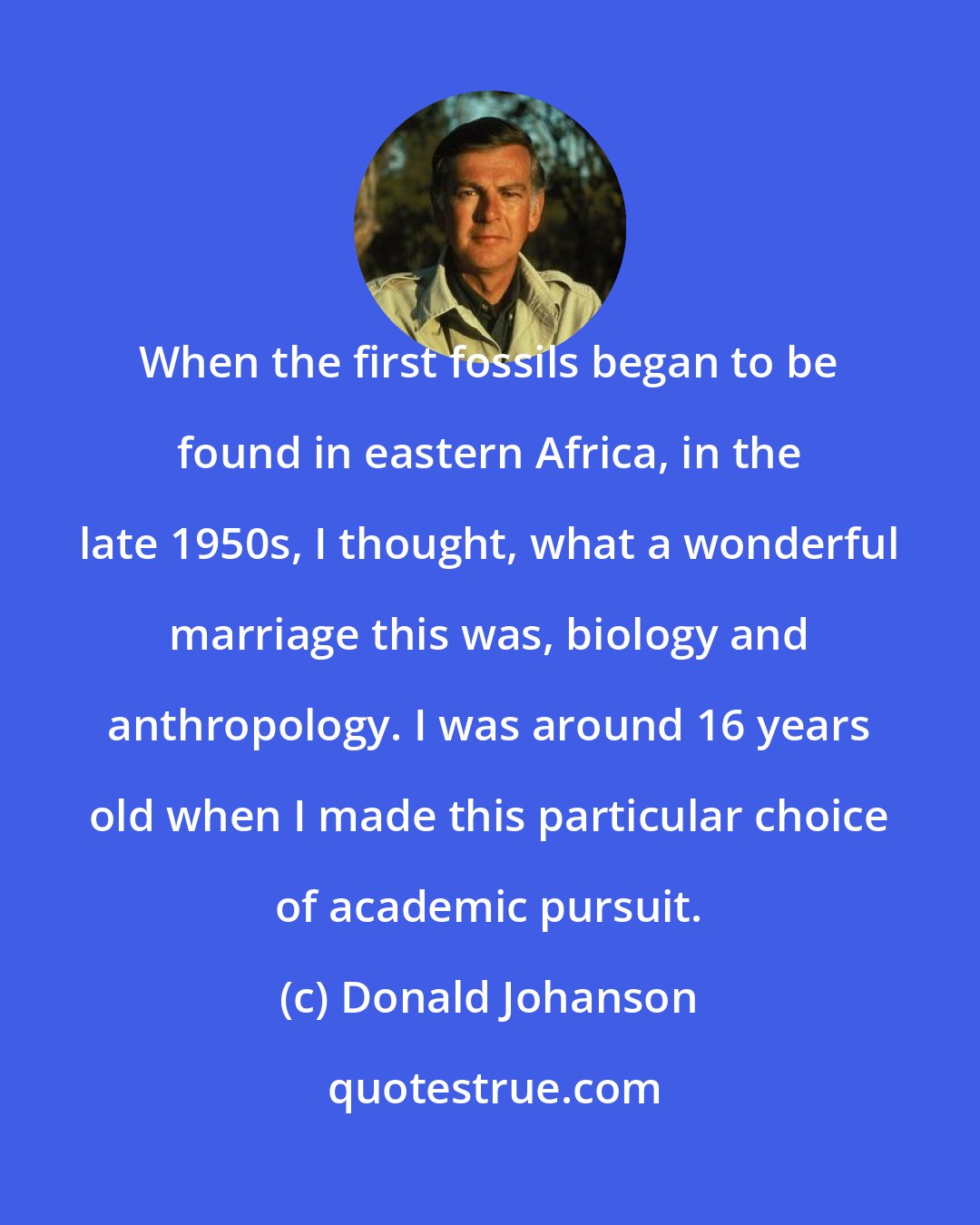 Donald Johanson: When the first fossils began to be found in eastern Africa, in the late 1950s, I thought, what a wonderful marriage this was, biology and anthropology. I was around 16 years old when I made this particular choice of academic pursuit.
