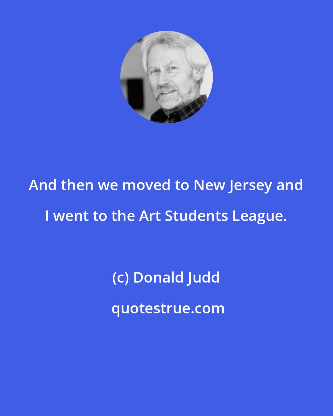 Donald Judd: And then we moved to New Jersey and I went to the Art Students League.