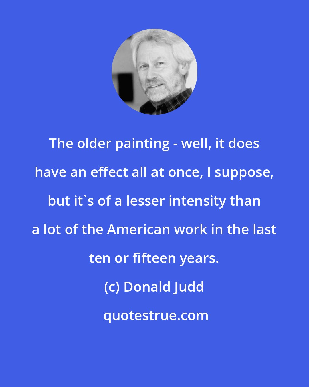 Donald Judd: The older painting - well, it does have an effect all at once, I suppose, but it's of a lesser intensity than a lot of the American work in the last ten or fifteen years.