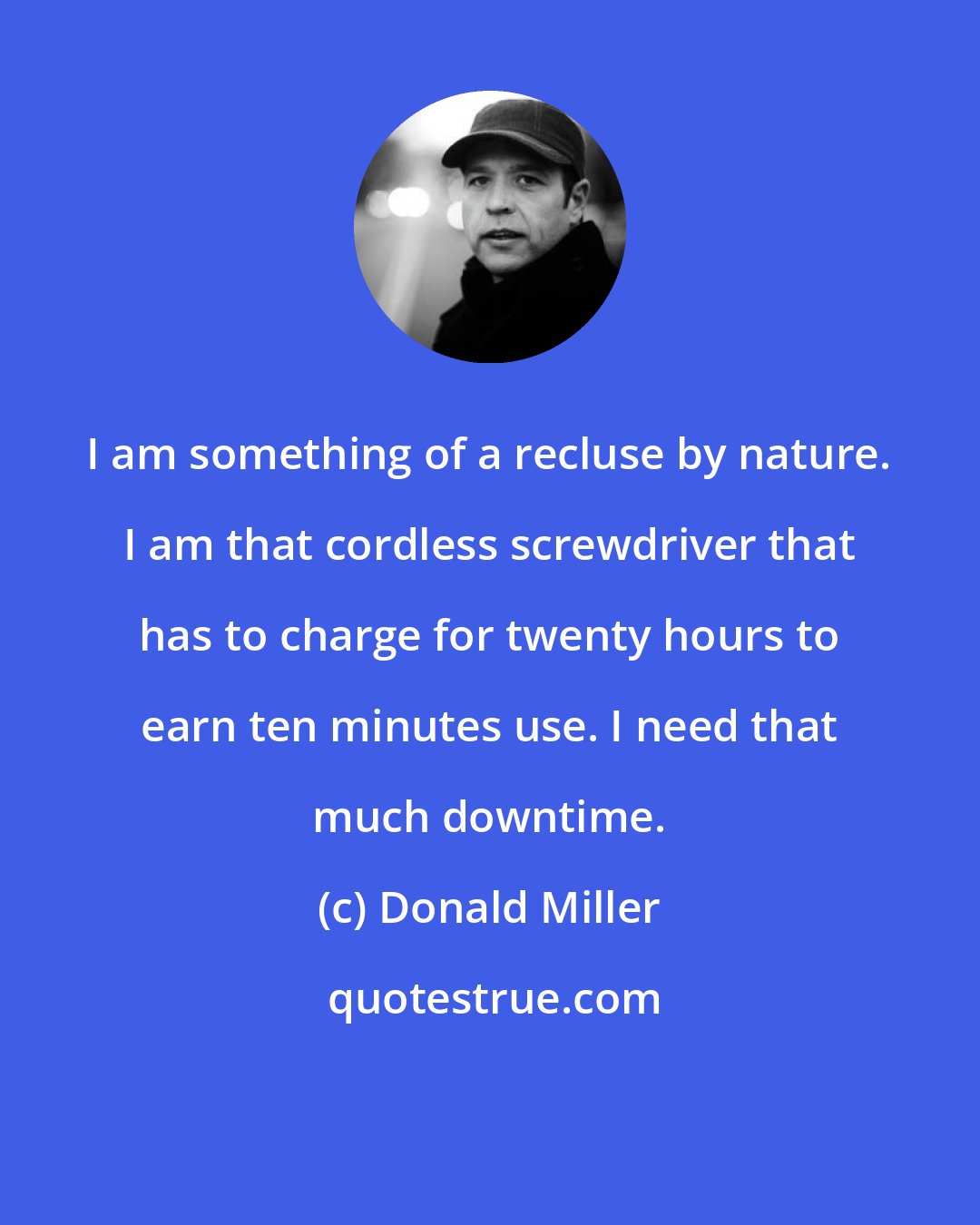 Donald Miller: I am something of a recluse by nature. I am that cordless screwdriver that has to charge for twenty hours to earn ten minutes use. I need that much downtime.