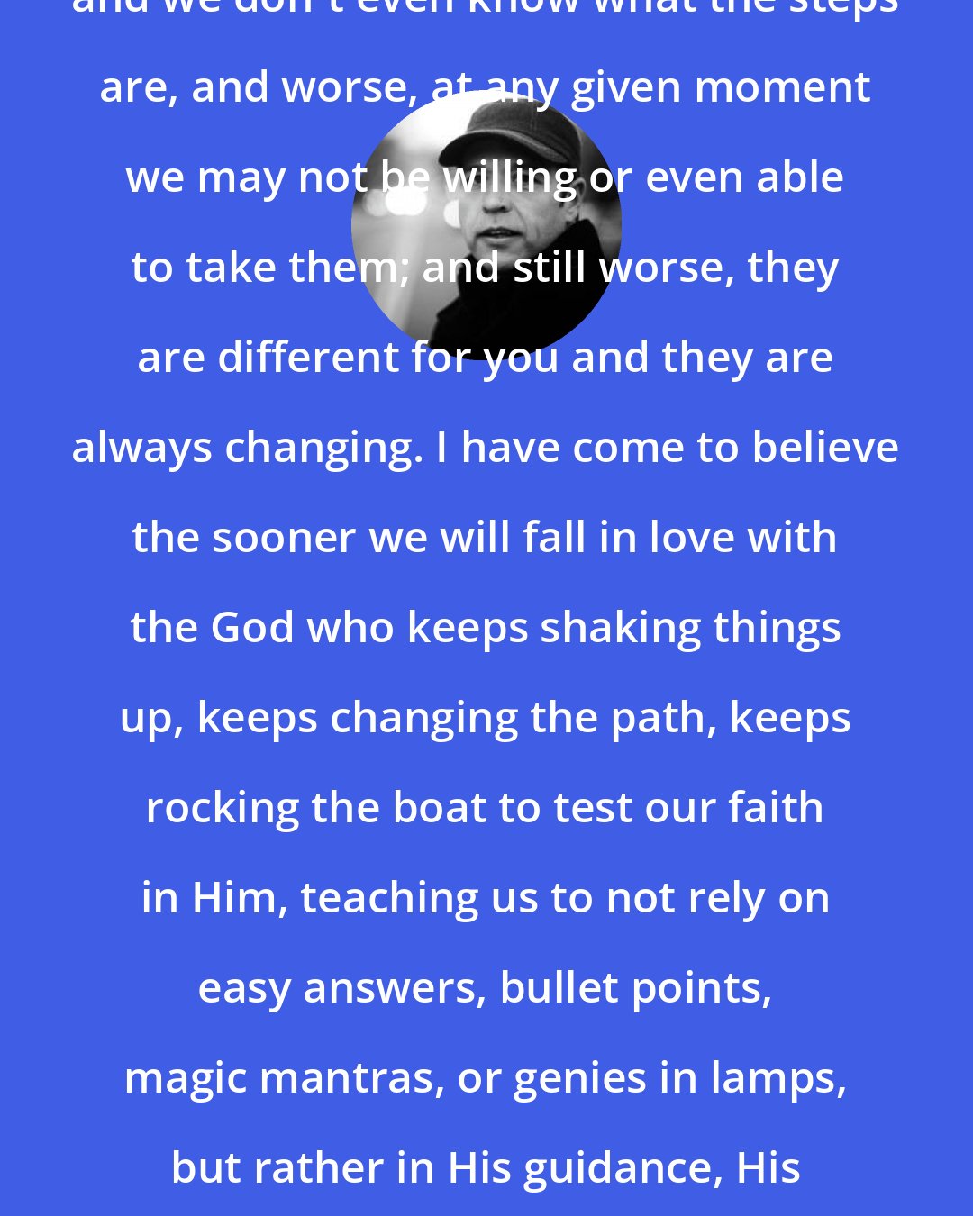 Donald Miller: The truth is there are a million steps, and we don't even know what the steps are, and worse, at any given moment we may not be willing or even able to take them; and still worse, they are different for you and they are always changing. I have come to believe the sooner we will fall in love with the God who keeps shaking things up, keeps changing the path, keeps rocking the boat to test our faith in Him, teaching us to not rely on easy answers, bullet points, magic mantras, or genies in lamps, but rather in His guidance, His existence, His mercy, and His love.