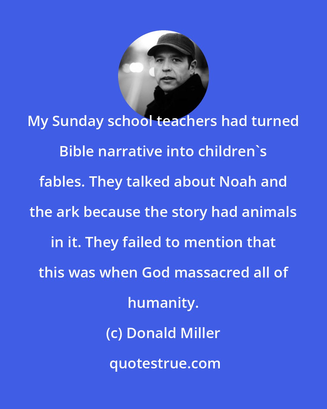 Donald Miller: My Sunday school teachers had turned Bible narrative into children's fables. They talked about Noah and the ark because the story had animals in it. They failed to mention that this was when God massacred all of humanity.