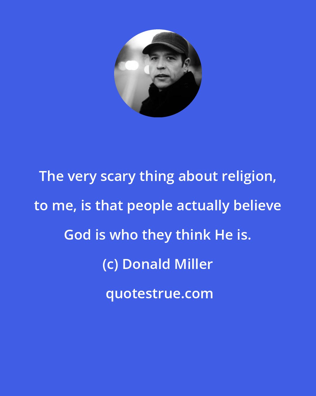 Donald Miller: The very scary thing about religion, to me, is that people actually believe God is who they think He is.