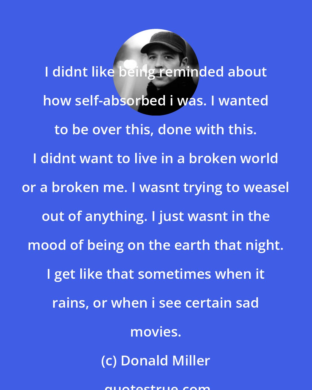 Donald Miller: I didnt like being reminded about how self-absorbed i was. I wanted to be over this, done with this. I didnt want to live in a broken world or a broken me. I wasnt trying to weasel out of anything. I just wasnt in the mood of being on the earth that night. I get like that sometimes when it rains, or when i see certain sad movies.