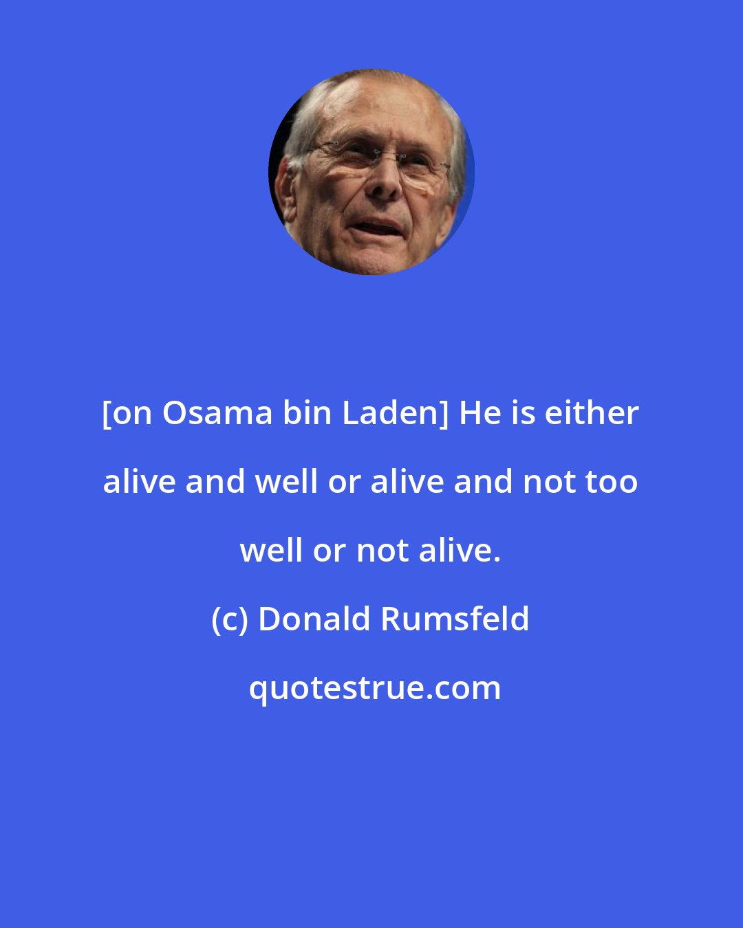 Donald Rumsfeld: [on Osama bin Laden] He is either alive and well or alive and not too well or not alive.