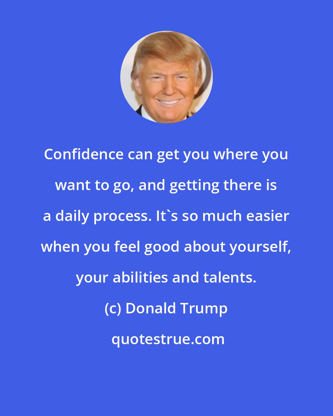 Donald Trump: Confidence can get you where you want to go, and getting there is a daily process. It's so much easier when you feel good about yourself, your abilities and talents.