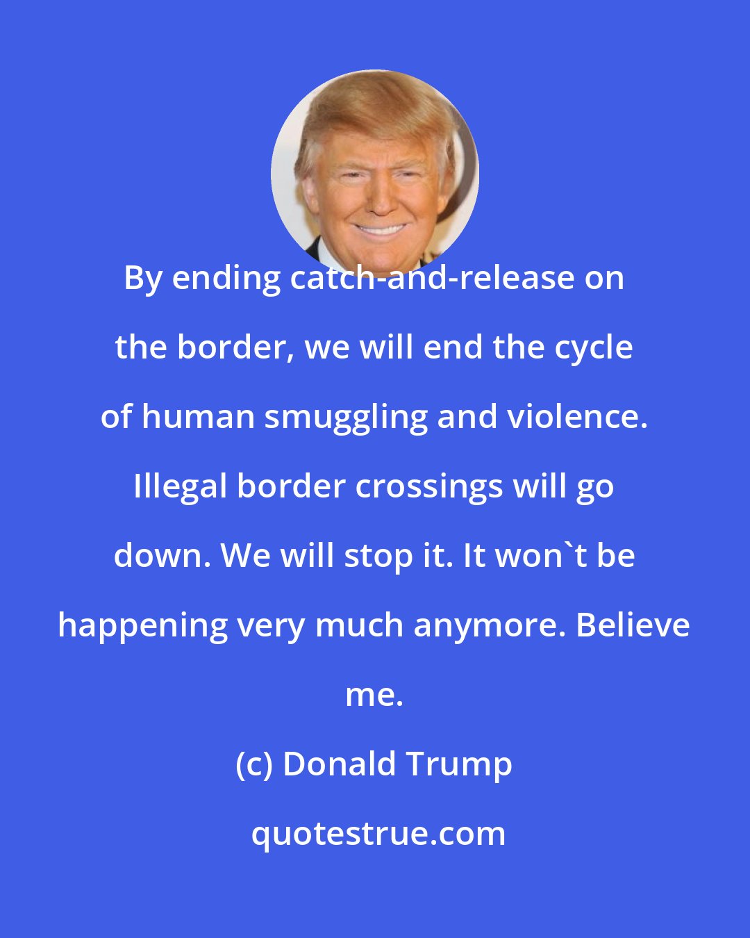 Donald Trump: By ending catch-and-release on the border, we will end the cycle of human smuggling and violence. Illegal border crossings will go down. We will stop it. It won't be happening very much anymore. Believe me.