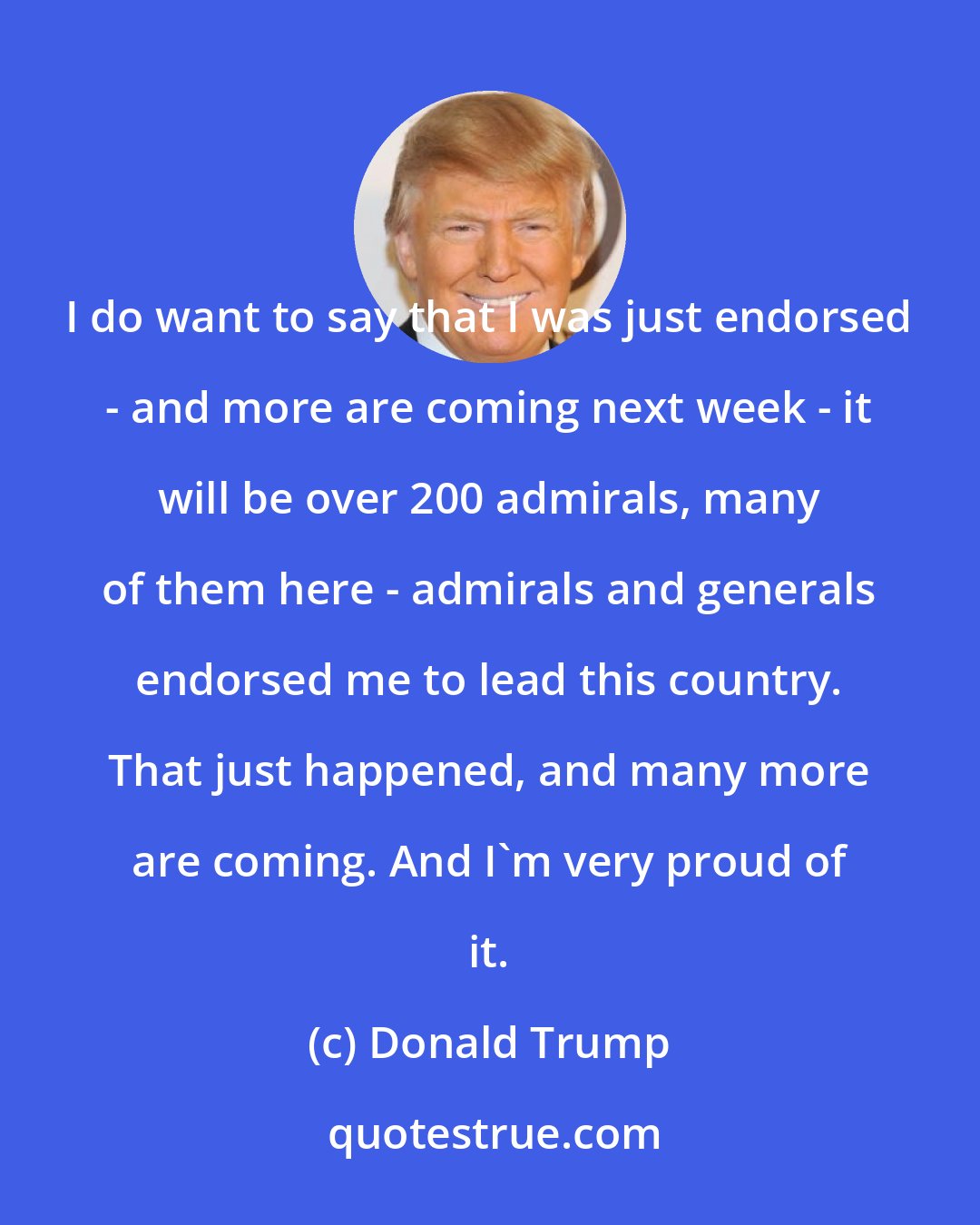 Donald Trump: I do want to say that I was just endorsed - and more are coming next week - it will be over 200 admirals, many of them here - admirals and generals endorsed me to lead this country. That just happened, and many more are coming. And I'm very proud of it.
