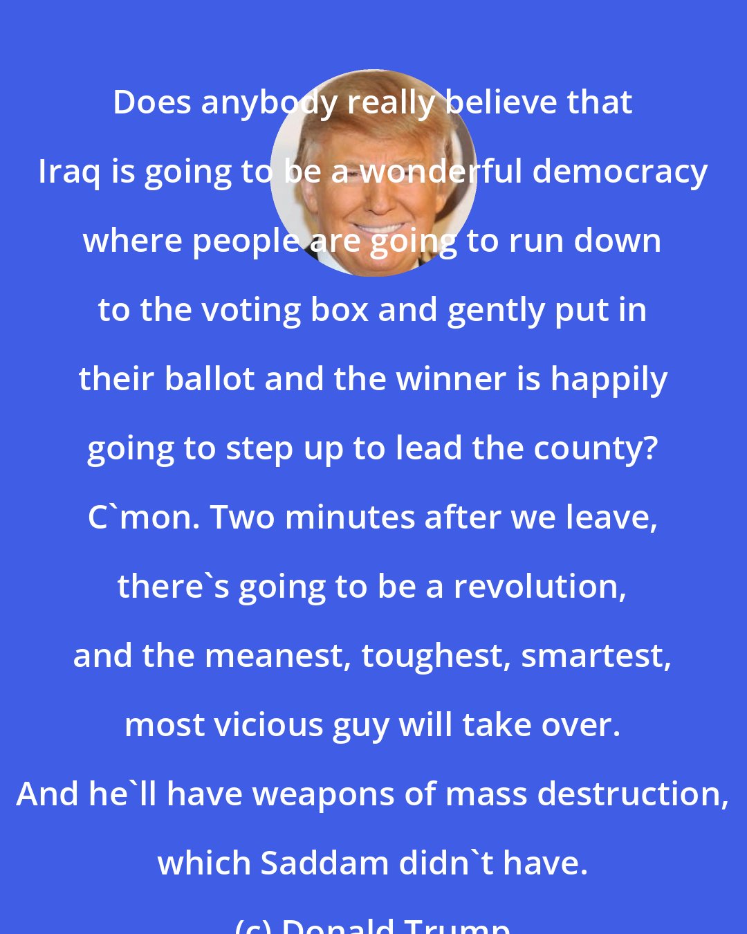 Donald Trump: Does anybody really believe that Iraq is going to be a wonderful democracy where people are going to run down to the voting box and gently put in their ballot and the winner is happily going to step up to lead the county? C'mon. Two minutes after we leave, there's going to be a revolution, and the meanest, toughest, smartest, most vicious guy will take over. And he'll have weapons of mass destruction, which Saddam didn't have.