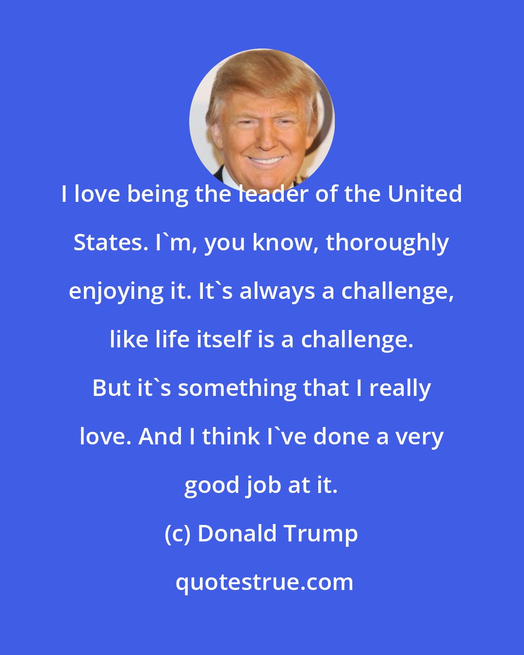 Donald Trump: I love being the leader of the United States. I'm, you know, thoroughly enjoying it. It's always a challenge, like life itself is a challenge. But it's something that I really love. And I think I've done a very good job at it.