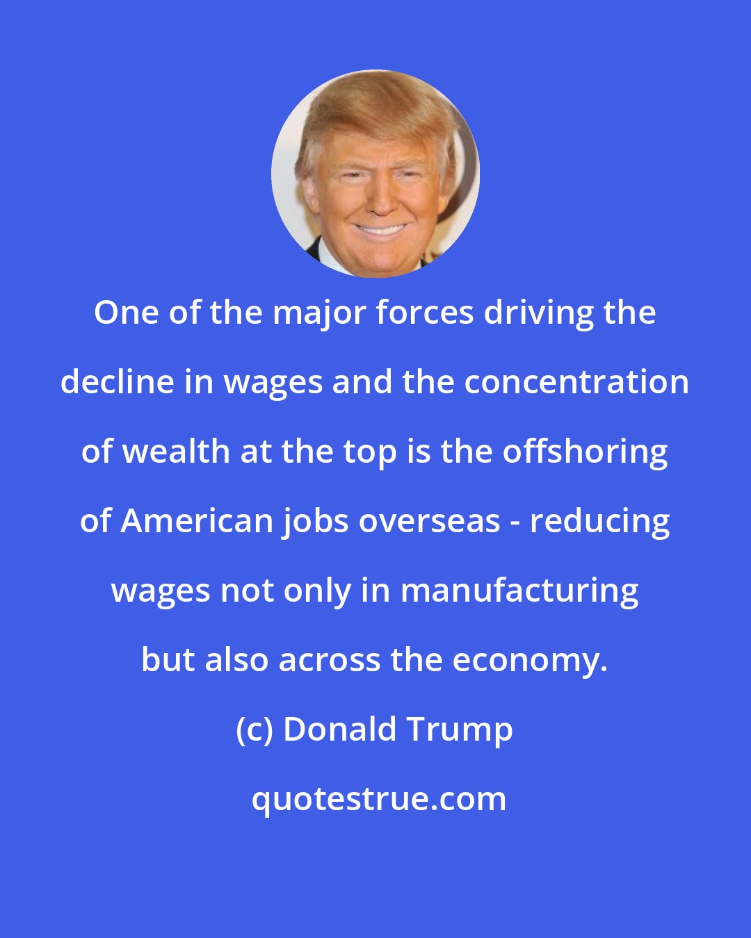 Donald Trump: One of the major forces driving the decline in wages and the concentration of wealth at the top is the offshoring of American jobs overseas - reducing wages not only in manufacturing but also across the economy.