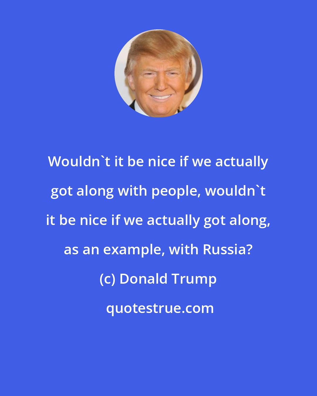 Donald Trump: Wouldn't it be nice if we actually got along with people, wouldn't it be nice if we actually got along, as an example, with Russia?