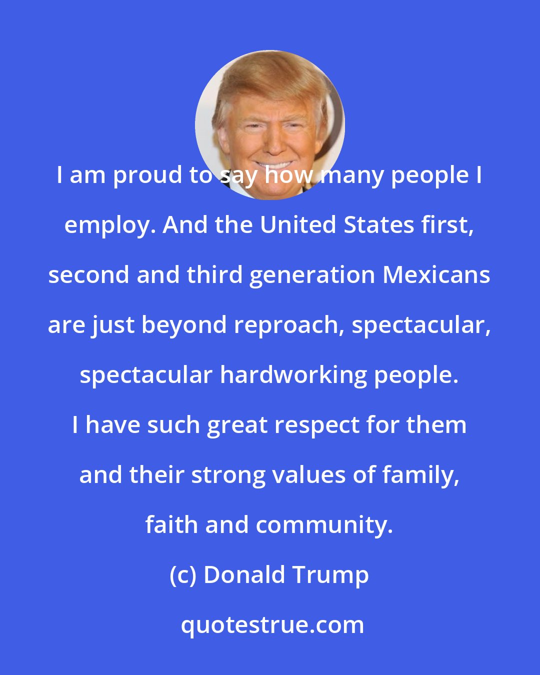 Donald Trump: I am proud to say how many people I employ. And the United States first, second and third generation Mexicans are just beyond reproach, spectacular, spectacular hardworking people. I have such great respect for them and their strong values of family, faith and community.