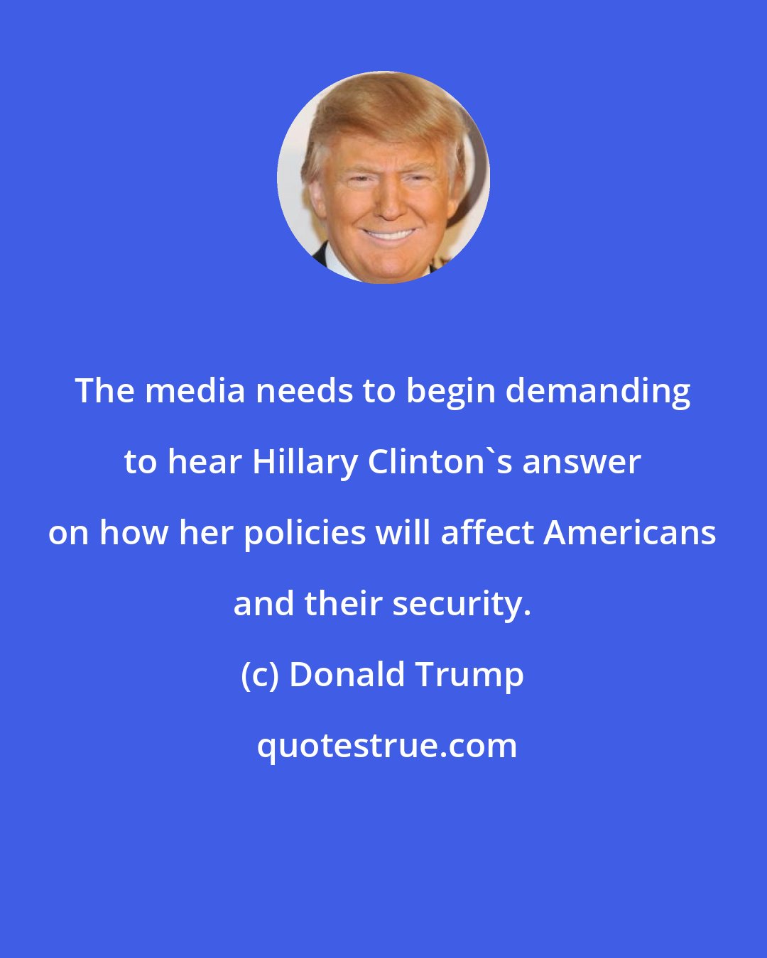 Donald Trump: The media needs to begin demanding to hear Hillary Clinton's answer on how her policies will affect Americans and their security.