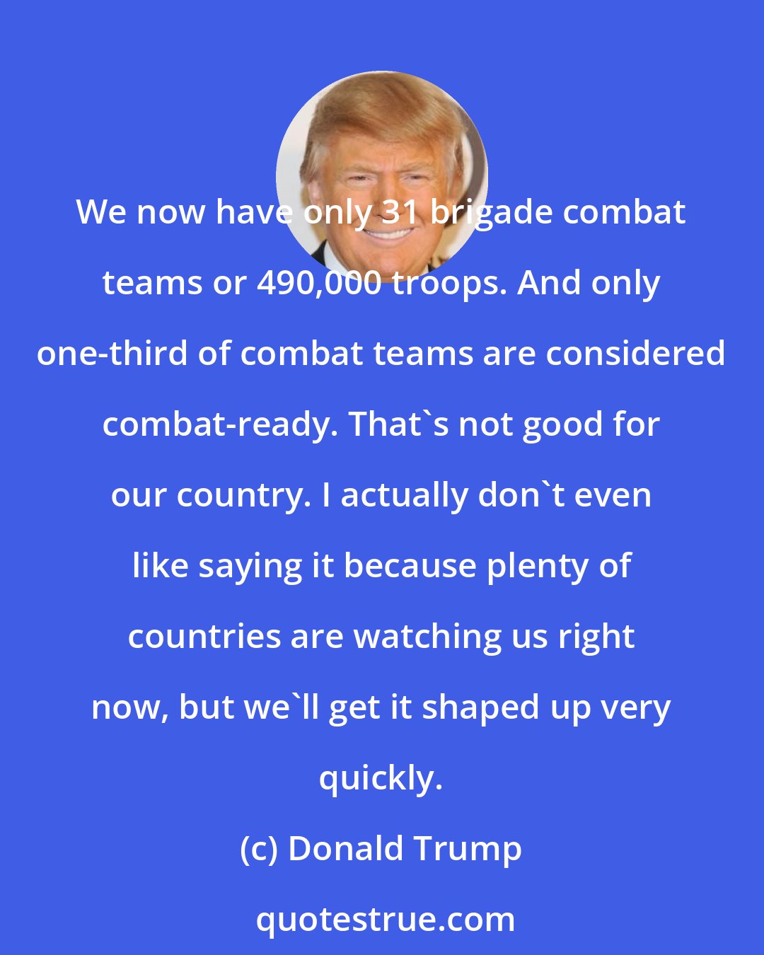 Donald Trump: We now have only 31 brigade combat teams or 490,000 troops. And only one-third of combat teams are considered combat-ready. That's not good for our country. I actually don't even like saying it because plenty of countries are watching us right now, but we'll get it shaped up very quickly.