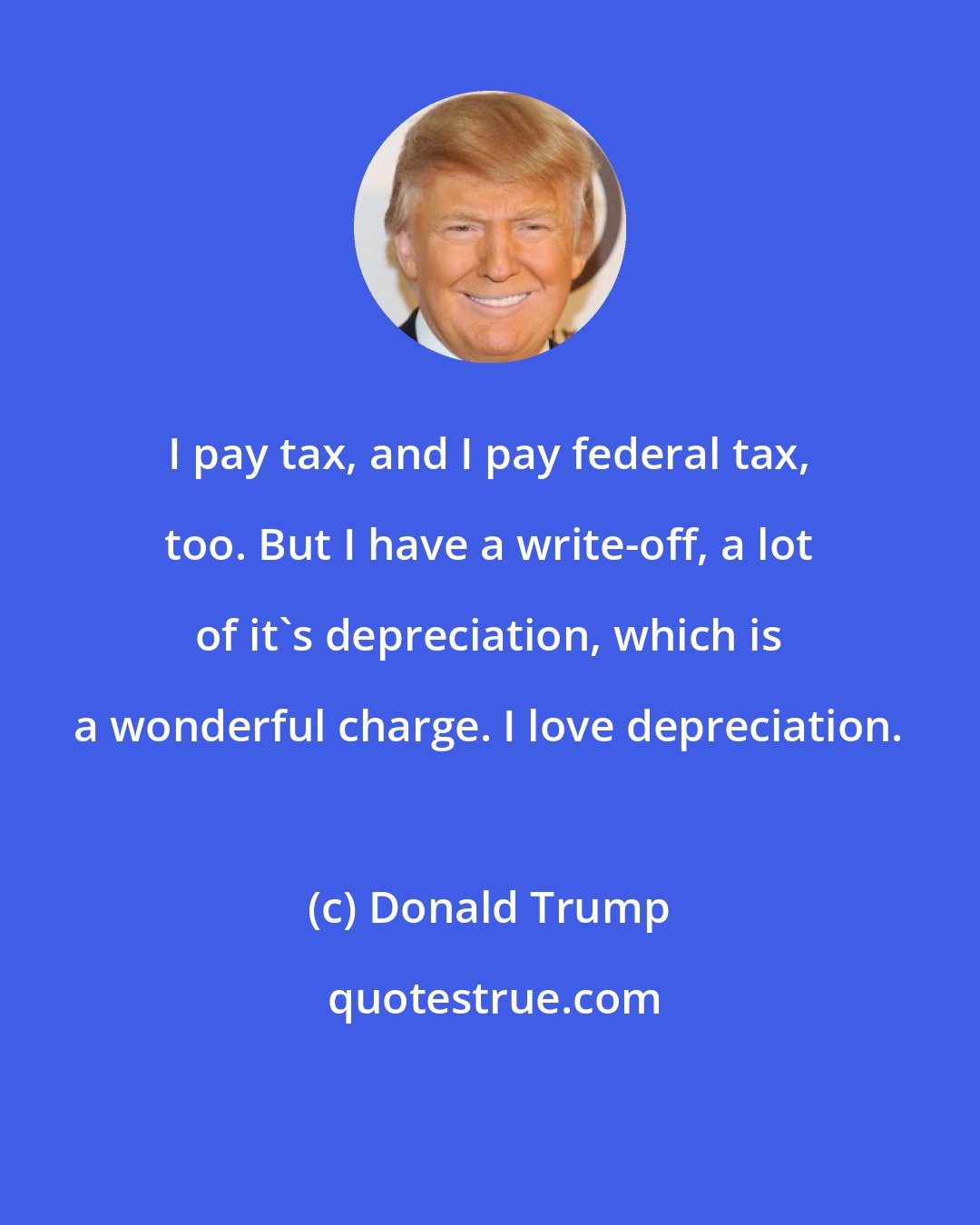 Donald Trump: I pay tax, and I pay federal tax, too. But I have a write-off, a lot of it's depreciation, which is a wonderful charge. I love depreciation.