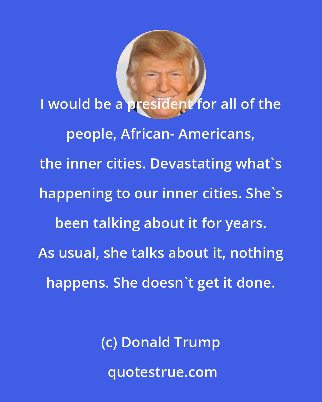Donald Trump: I would be a president for all of the people, African- Americans, the inner cities. Devastating what's happening to our inner cities. She's been talking about it for years. As usual, she talks about it, nothing happens. She doesn't get it done.