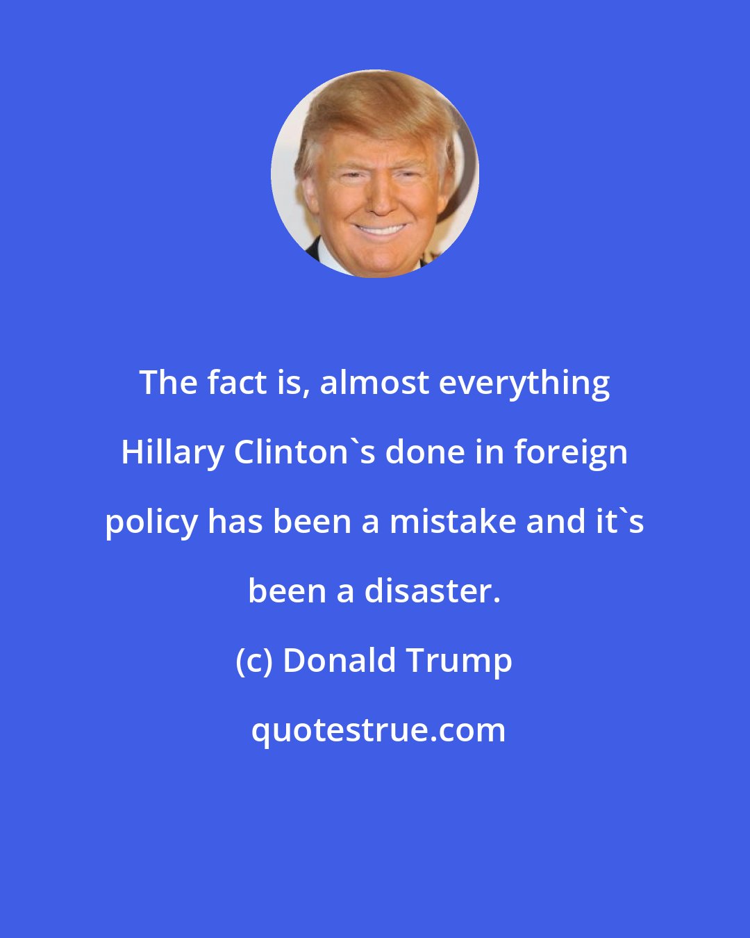 Donald Trump: The fact is, almost everything Hillary Clinton's done in foreign policy has been a mistake and it's been a disaster.