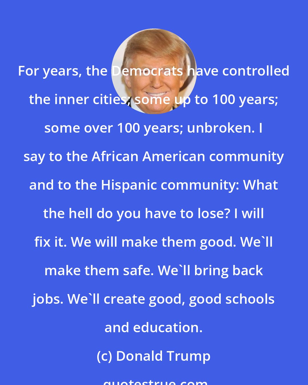 Donald Trump: For years, the Democrats have controlled the inner cities; some up to 100 years; some over 100 years; unbroken. I say to the African American community and to the Hispanic community: What the hell do you have to lose? I will fix it. We will make them good. We'll make them safe. We'll bring back jobs. We'll create good, good schools and education.