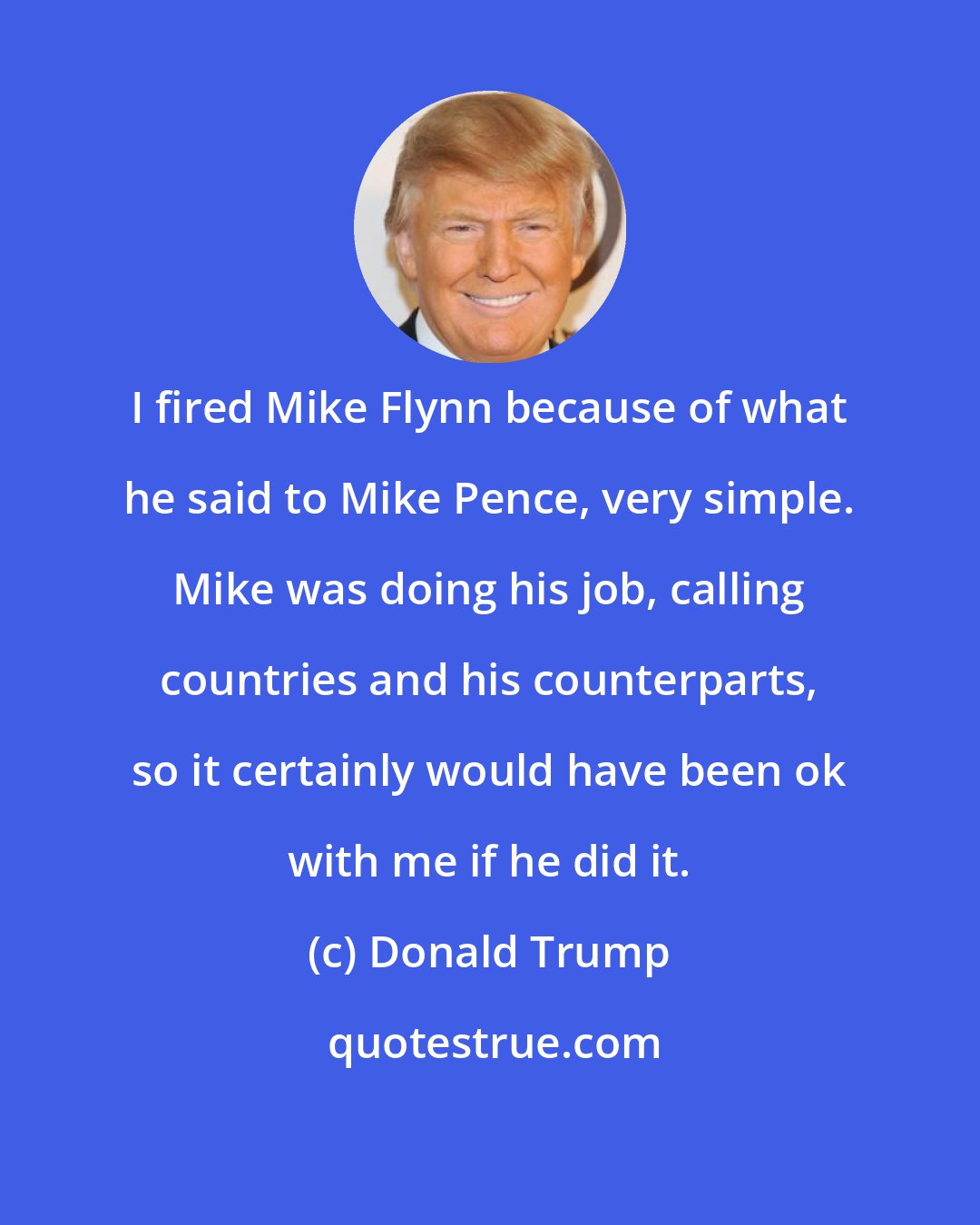 Donald Trump: I fired Mike Flynn because of what he said to Mike Pence, very simple. Mike was doing his job, calling countries and his counterparts, so it certainly would have been ok with me if he did it.