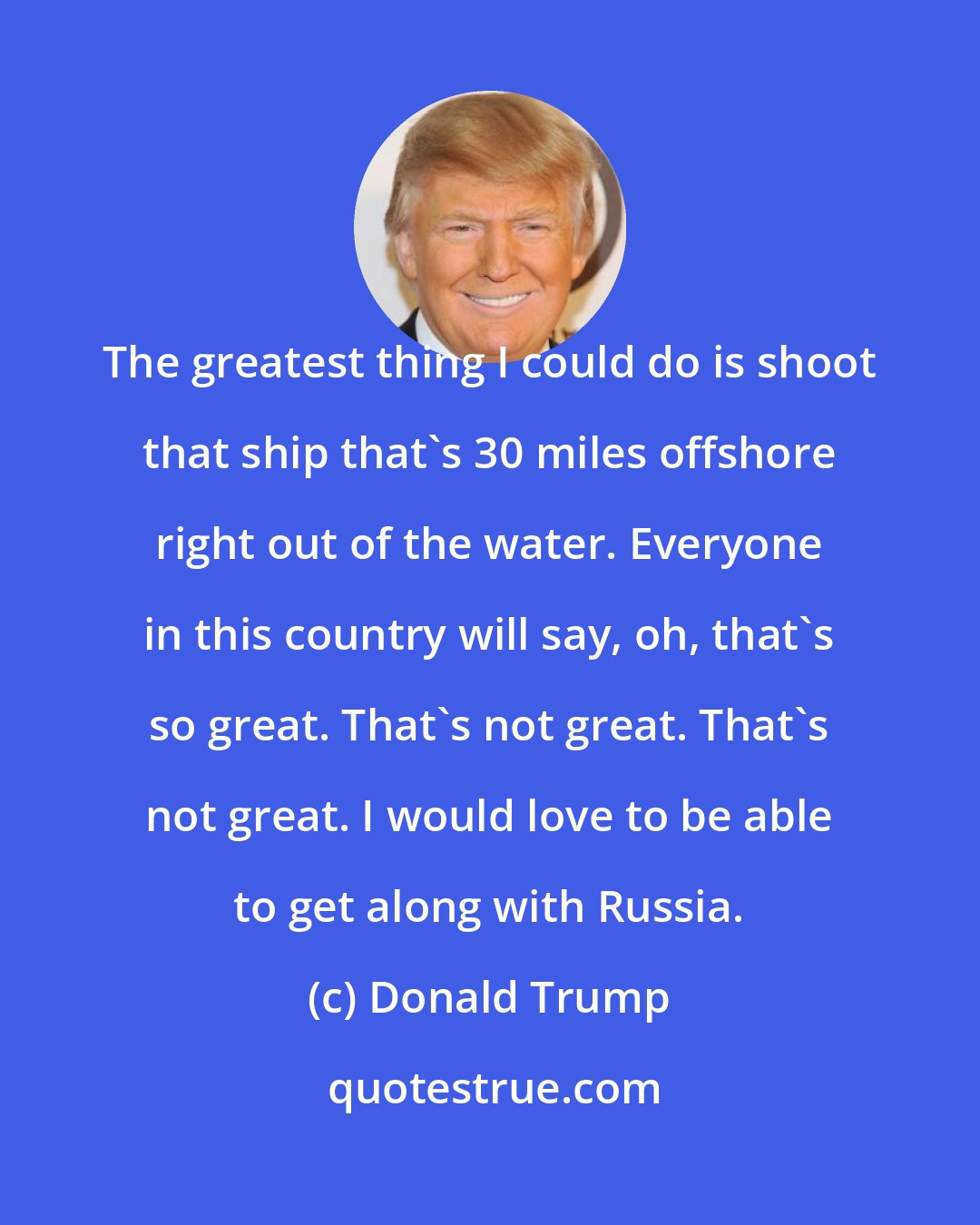 Donald Trump: The greatest thing I could do is shoot that ship that's 30 miles offshore right out of the water. Everyone in this country will say, oh, that's so great. That's not great. That's not great. I would love to be able to get along with Russia.