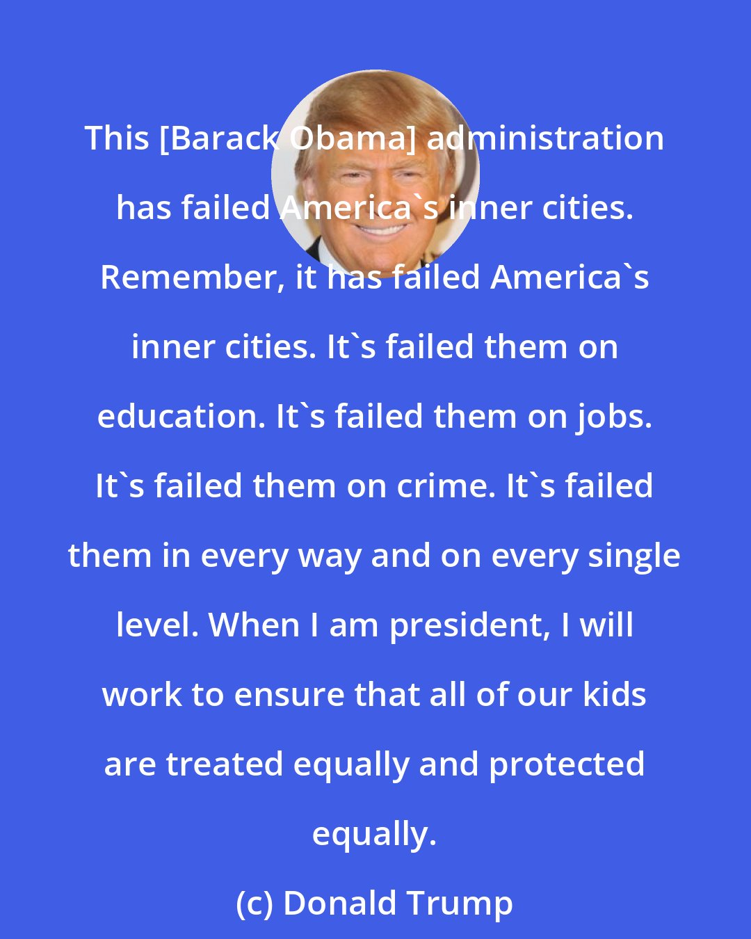 Donald Trump: This [Barack Obama] administration has failed America's inner cities. Remember, it has failed America's inner cities. It's failed them on education. It's failed them on jobs. It's failed them on crime. It's failed them in every way and on every single level. When I am president, I will work to ensure that all of our kids are treated equally and protected equally.