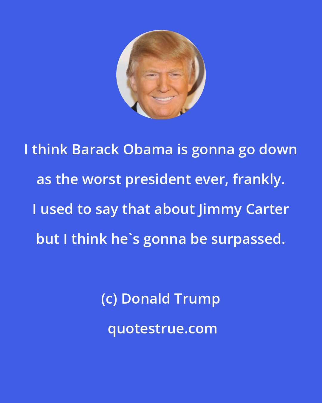 Donald Trump: I think Barack Obama is gonna go down as the worst president ever, frankly. I used to say that about Jimmy Carter but I think he's gonna be surpassed.