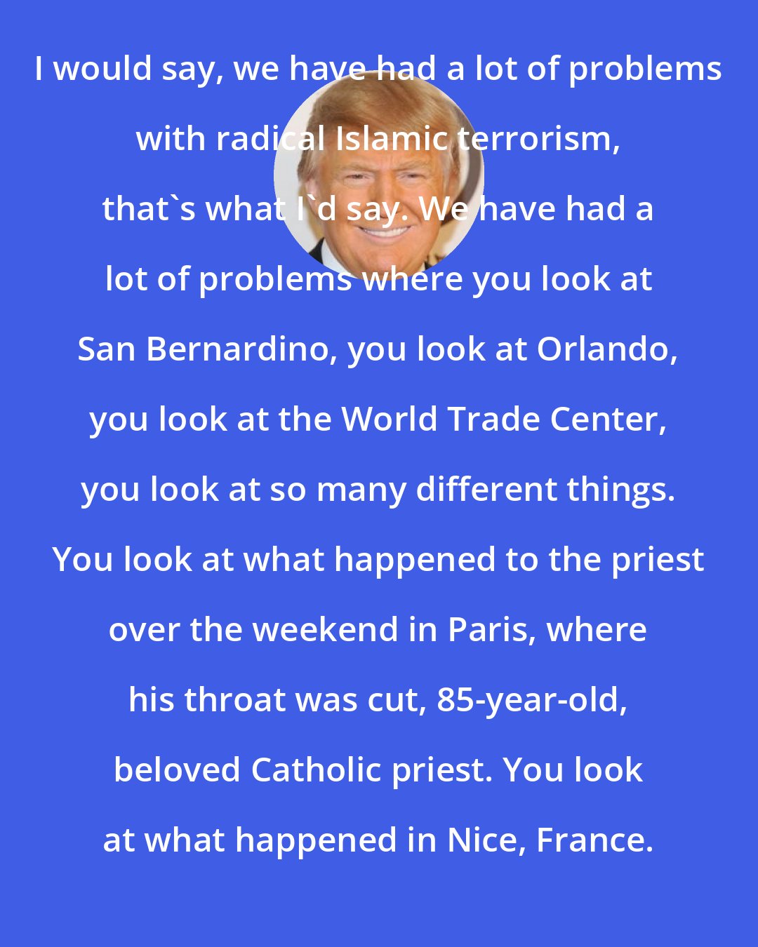 Donald Trump: I would say, we have had a lot of problems with radical Islamic terrorism, that's what I'd say. We have had a lot of problems where you look at San Bernardino, you look at Orlando, you look at the World Trade Center, you look at so many different things. You look at what happened to the priest over the weekend in Paris, where his throat was cut, 85-year-old, beloved Catholic priest. You look at what happened in Nice, France.