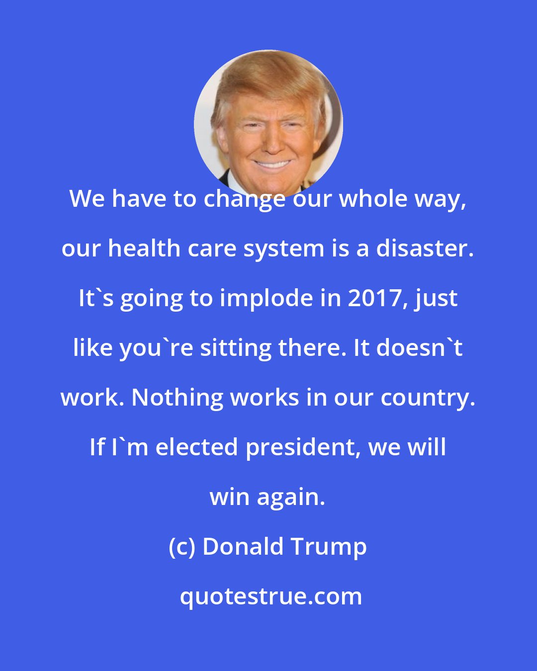 Donald Trump: We have to change our whole way, our health care system is a disaster. It's going to implode in 2017, just like you're sitting there. It doesn't work. Nothing works in our country. If I'm elected president, we will win again.