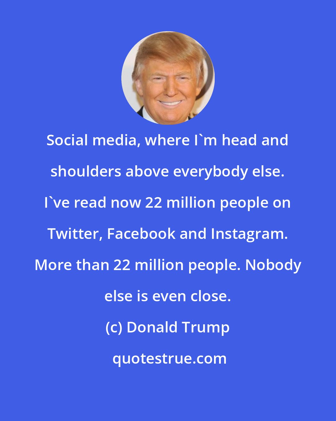 Donald Trump: Social media, where I'm head and shoulders above everybody else. I've read now 22 million people on Twitter, Facebook and Instagram. More than 22 million people. Nobody else is even close.