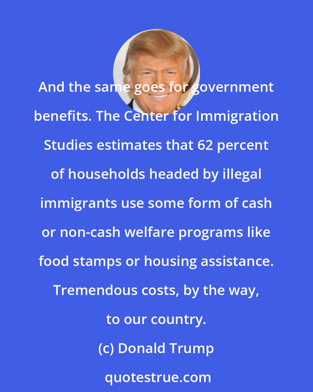 Donald Trump: And the same goes for government benefits. The Center for Immigration Studies estimates that 62 percent of households headed by illegal immigrants use some form of cash or non-cash welfare programs like food stamps or housing assistance. Tremendous costs, by the way, to our country.