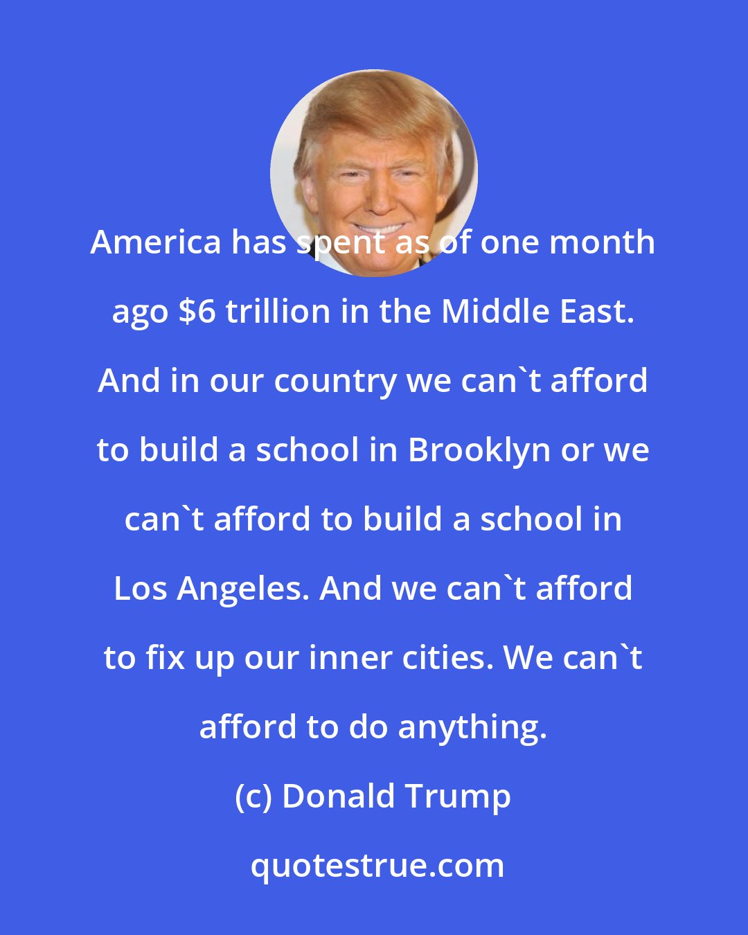 Donald Trump: America has spent as of one month ago $6 trillion in the Middle East. And in our country we can't afford to build a school in Brooklyn or we can't afford to build a school in Los Angeles. And we can't afford to fix up our inner cities. We can't afford to do anything.