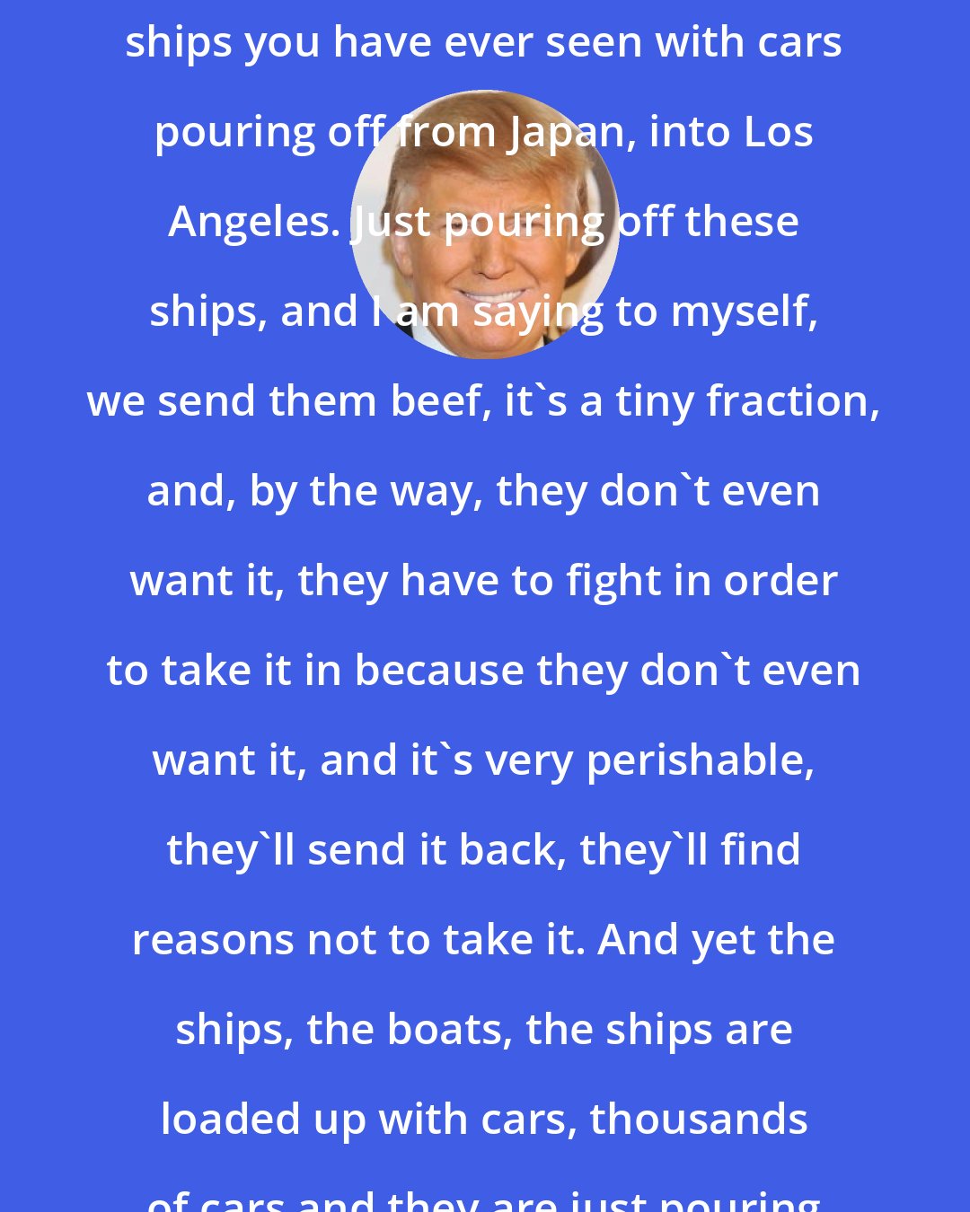 Donald Trump: I was in Los Angeles. I saw the biggest ships you have ever seen with cars pouring off from Japan, into Los Angeles. Just pouring off these ships, and I am saying to myself, we send them beef, it's a tiny fraction, and, by the way, they don't even want it, they have to fight in order to take it in because they don't even want it, and it's very perishable, they'll send it back, they'll find reasons not to take it. And yet the ships, the boats, the ships are loaded up with cars, thousands of cars and they are just pouring off.
