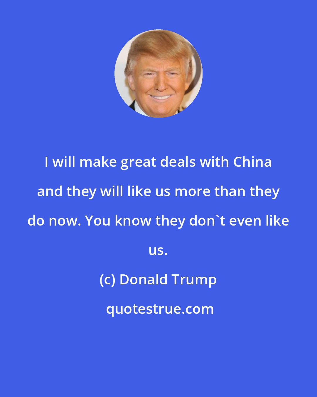 Donald Trump: I will make great deals with China and they will like us more than they do now. You know they don't even like us.