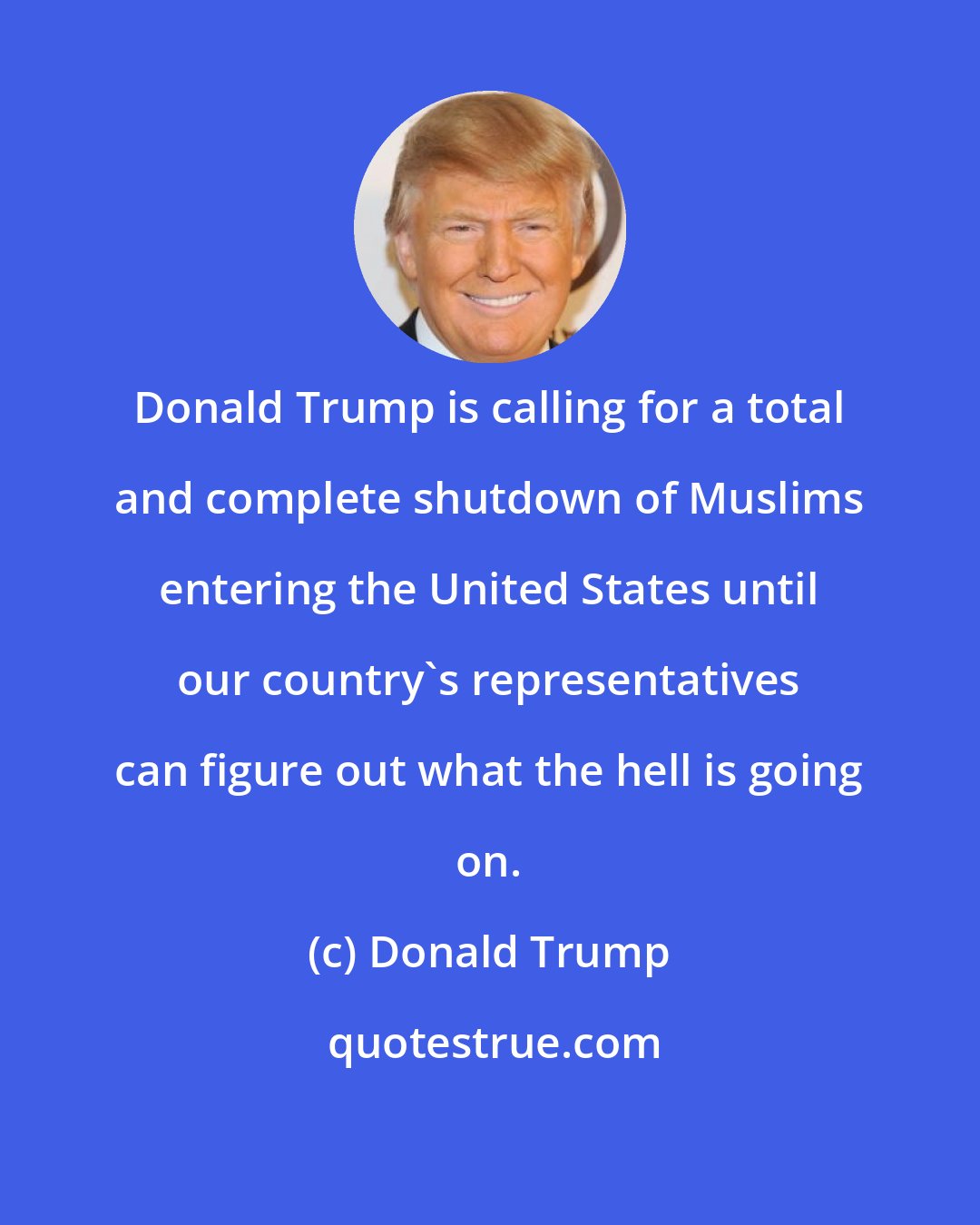 Donald Trump: Donald Trump is calling for a total and complete shutdown of Muslims entering the United States until our country`s representatives can figure out what the hell is going on.