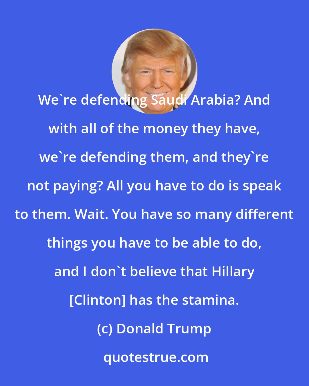 Donald Trump: We're defending Saudi Arabia? And with all of the money they have, we're defending them, and they're not paying? All you have to do is speak to them. Wait. You have so many different things you have to be able to do, and I don't believe that Hillary [Clinton] has the stamina.