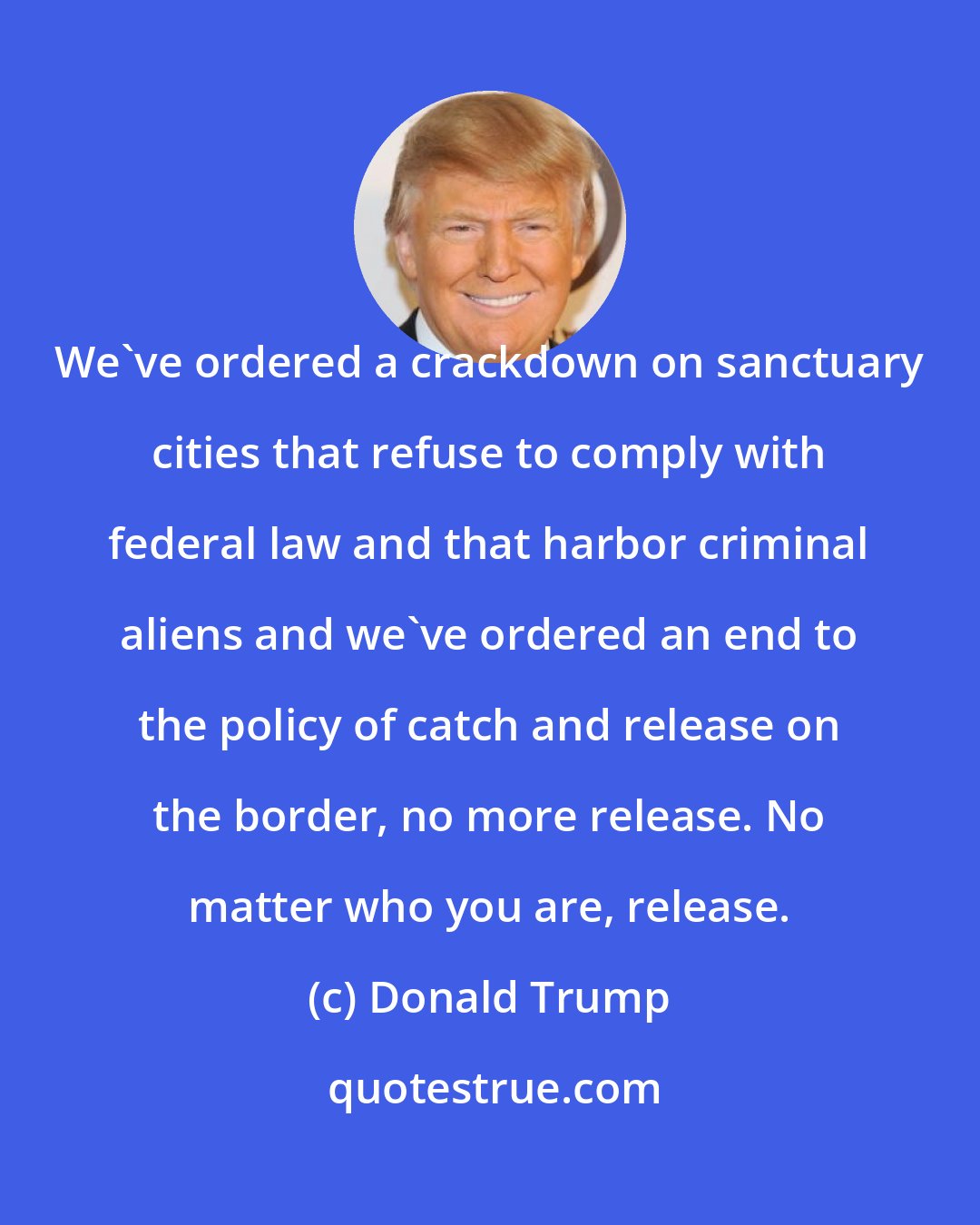 Donald Trump: We've ordered a crackdown on sanctuary cities that refuse to comply with federal law and that harbor criminal aliens and we've ordered an end to the policy of catch and release on the border, no more release. No matter who you are, release.