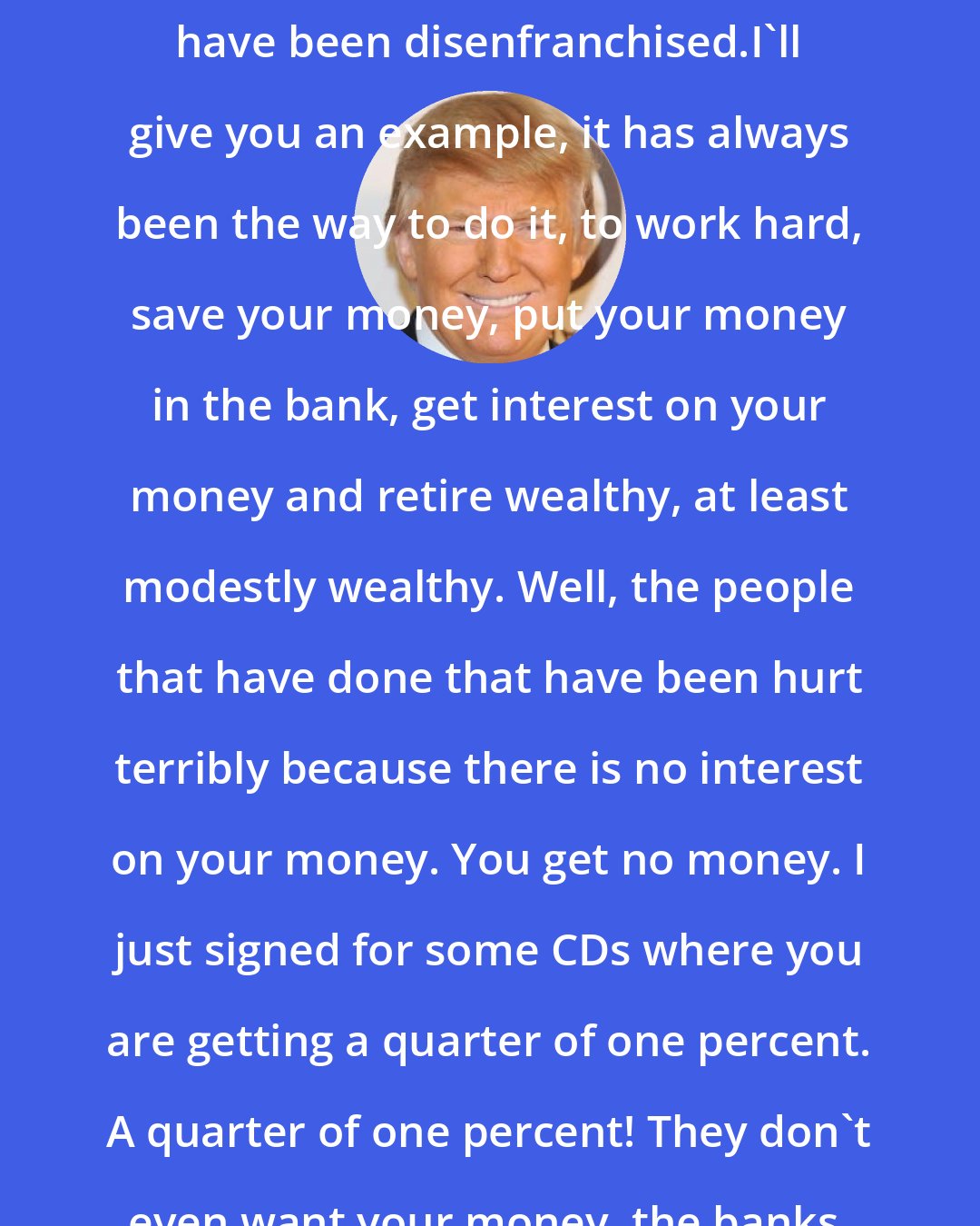 Donald Trump: Great people in the United States have been disenfranchised.I'll give you an example, it has always been the way to do it, to work hard, save your money, put your money in the bank, get interest on your money and retire wealthy, at least modestly wealthy. Well, the people that have done that have been hurt terribly because there is no interest on your money. You get no money. I just signed for some CDs where you are getting a quarter of one percent. A quarter of one percent! They don't even want your money, the banks.