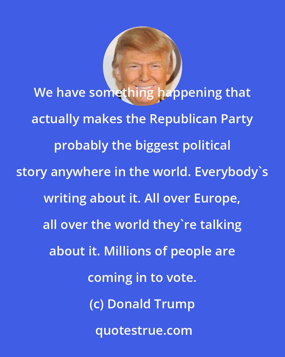 Donald Trump: We have something happening that actually makes the Republican Party probably the biggest political story anywhere in the world. Everybody's writing about it. All over Europe, all over the world they're talking about it. Millions of people are coming in to vote.