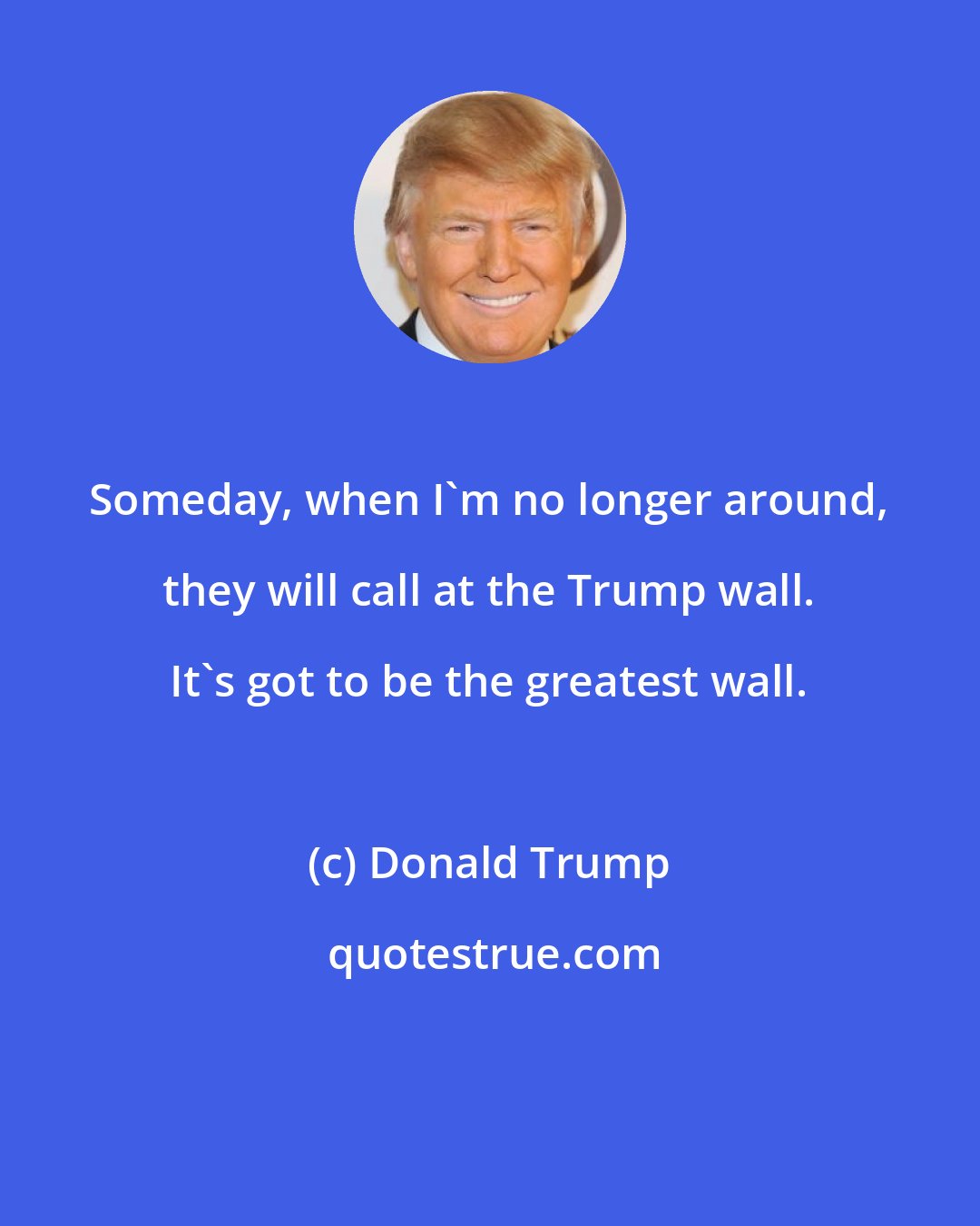 Donald Trump: Someday, when I`m no longer around, they will call at the Trump wall. It`s got to be the greatest wall.