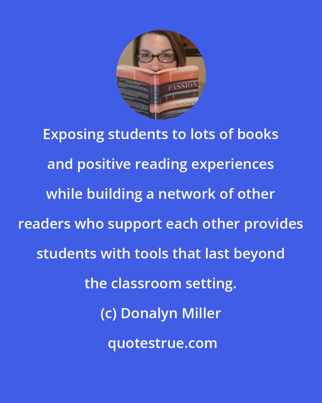 Donalyn Miller: Exposing students to lots of books and positive reading experiences while building a network of other readers who support each other provides students with tools that last beyond the classroom setting.