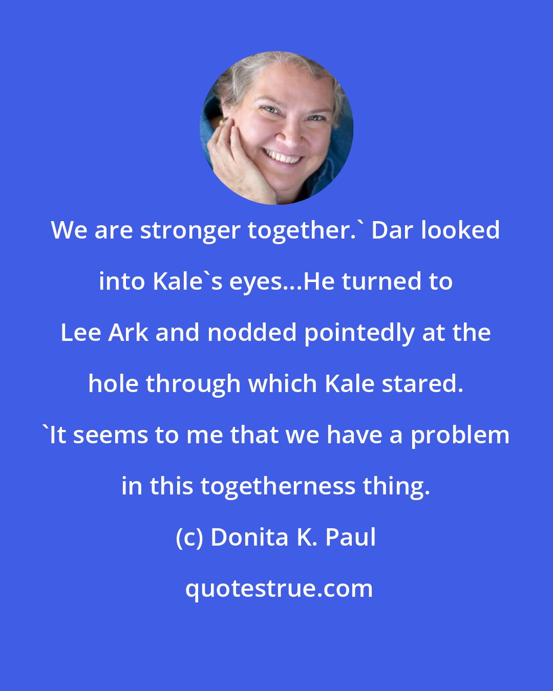 Donita K. Paul: We are stronger together.' Dar looked into Kale's eyes...He turned to Lee Ark and nodded pointedly at the hole through which Kale stared. 'It seems to me that we have a problem in this togetherness thing.