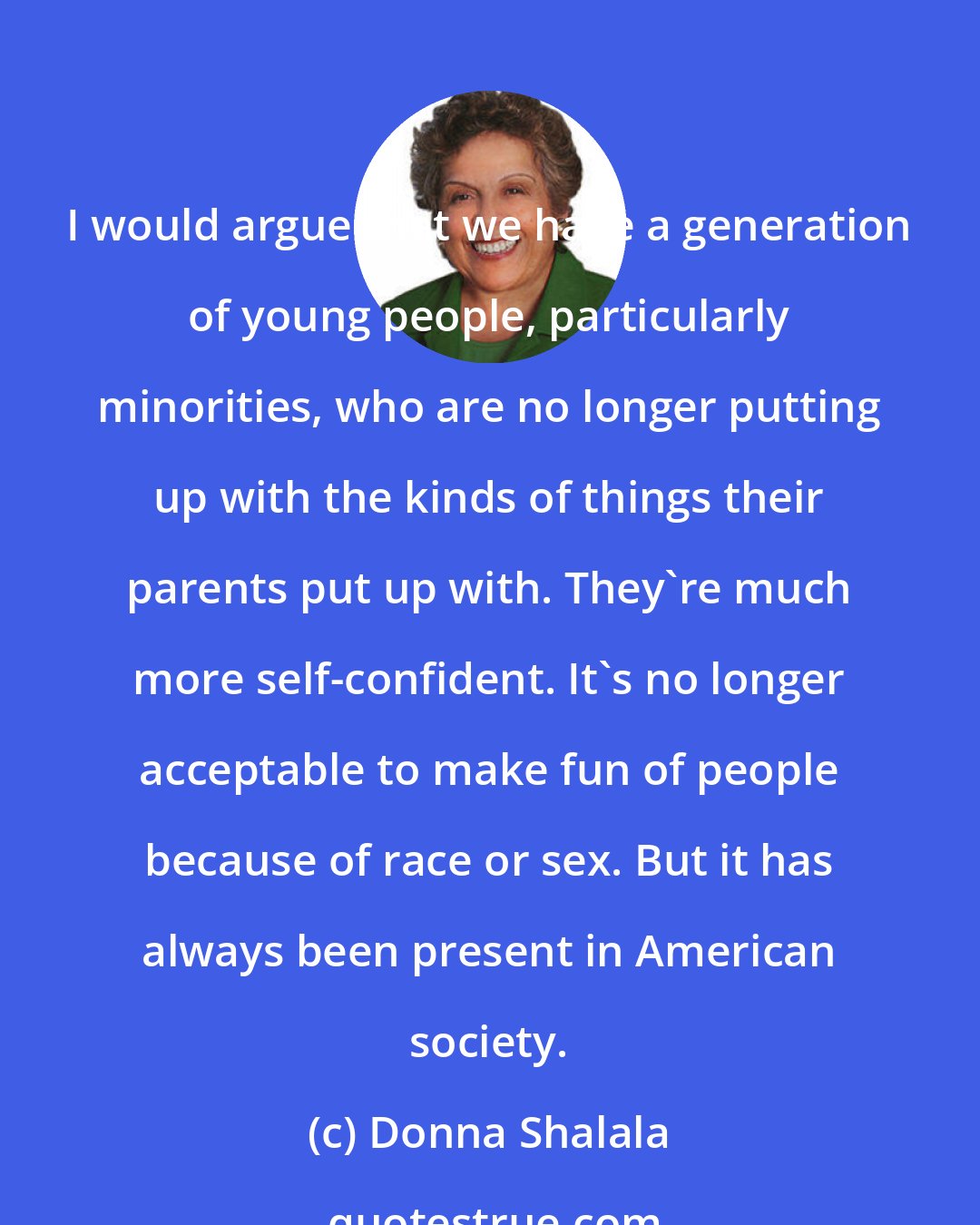 Donna Shalala: I would argue that we have a generation of young people, particularly minorities, who are no longer putting up with the kinds of things their parents put up with. They're much more self-confident. It's no longer acceptable to make fun of people because of race or sex. But it has always been present in American society.
