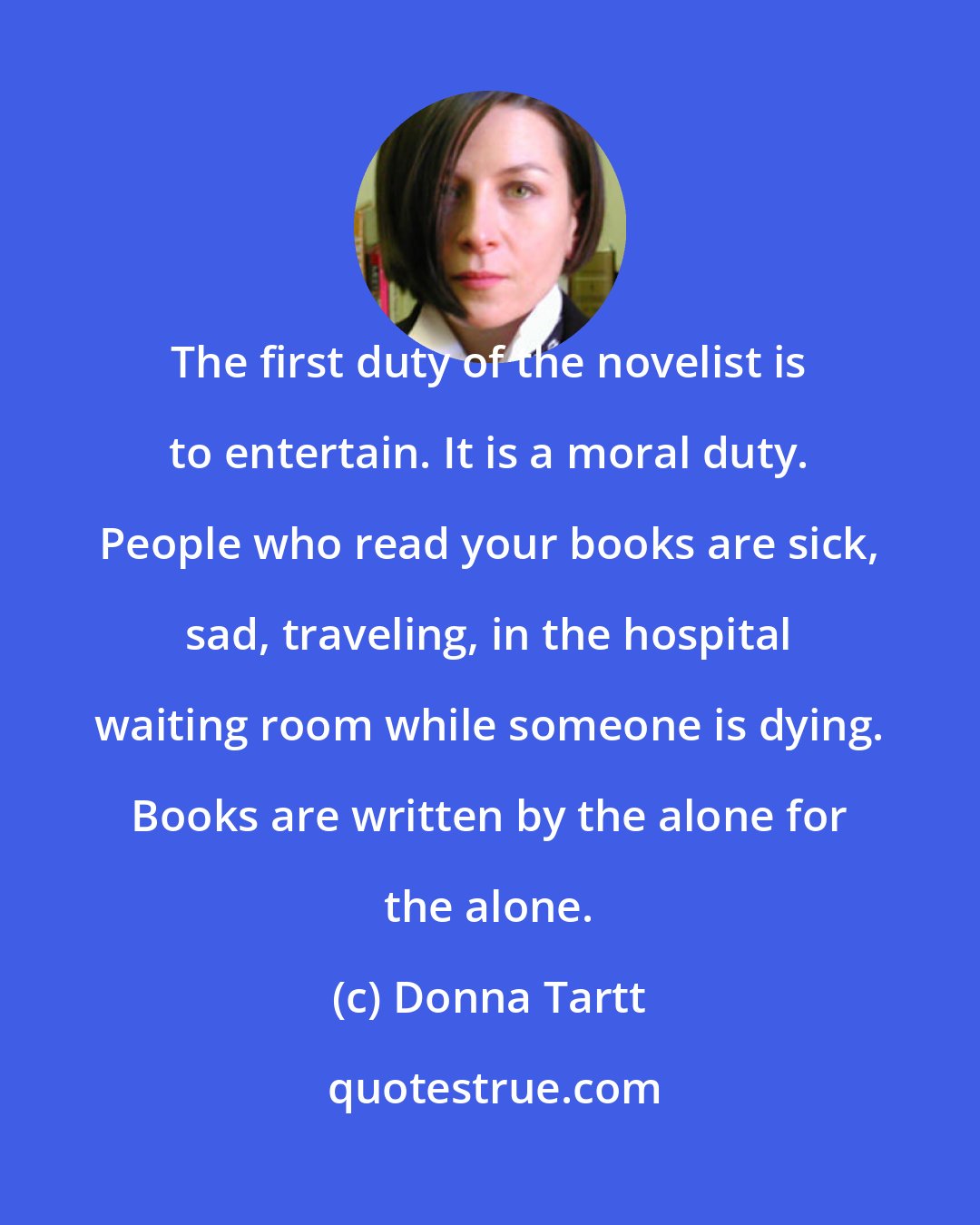 Donna Tartt: The first duty of the novelist is to entertain. It is a moral duty. People who read your books are sick, sad, traveling, in the hospital waiting room while someone is dying. Books are written by the alone for the alone.