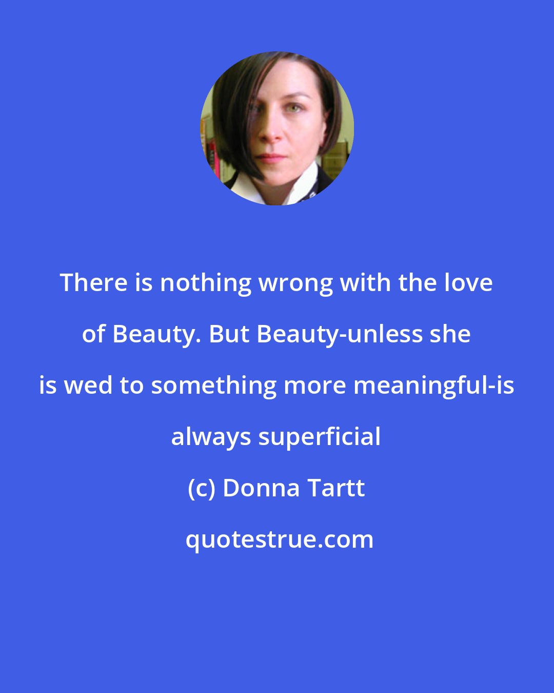 Donna Tartt: There is nothing wrong with the love of Beauty. But Beauty-unless she is wed to something more meaningful-is always superficial