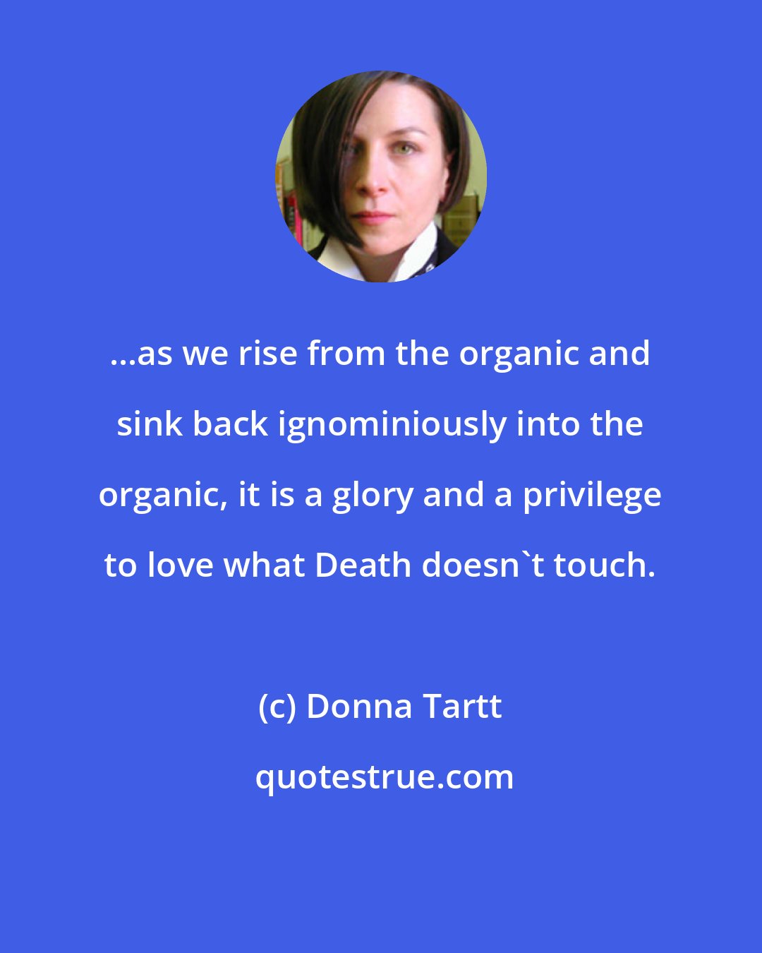 Donna Tartt: ...as we rise from the organic and sink back ignominiously into the organic, it is a glory and a privilege to love what Death doesn't touch.