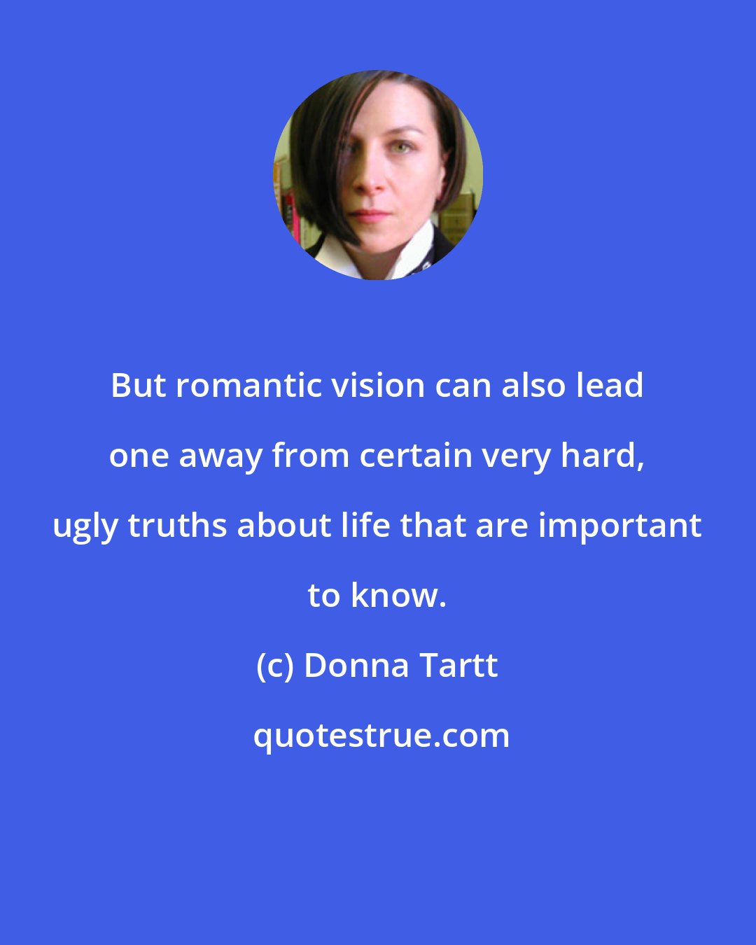 Donna Tartt: But romantic vision can also lead one away from certain very hard, ugly truths about life that are important to know.
