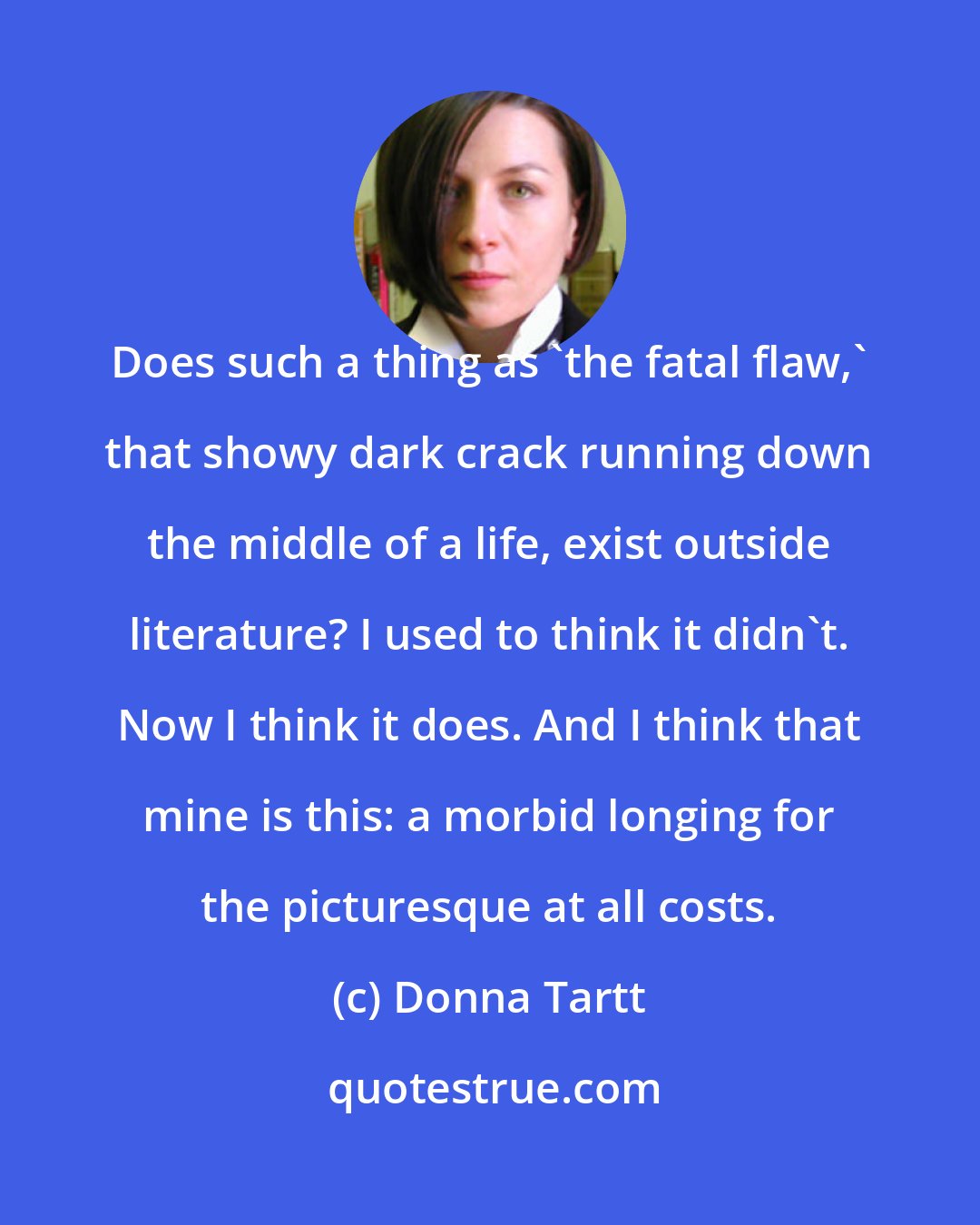 Donna Tartt: Does such a thing as 'the fatal flaw,' that showy dark crack running down the middle of a life, exist outside literature? I used to think it didn't. Now I think it does. And I think that mine is this: a morbid longing for the picturesque at all costs.
