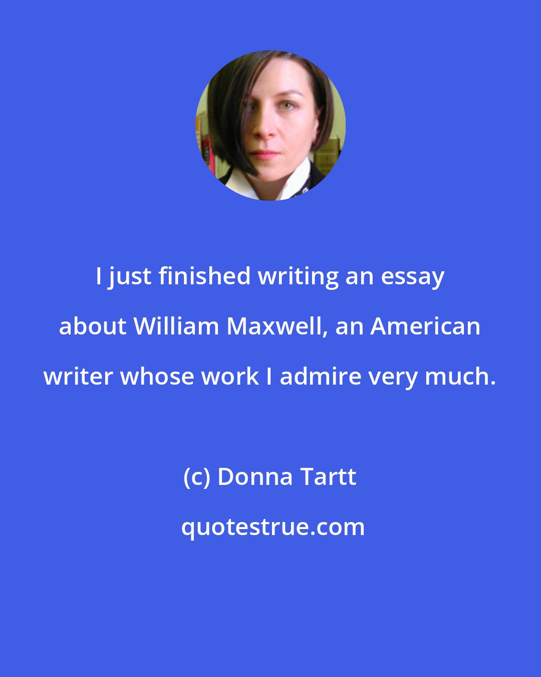 Donna Tartt: I just finished writing an essay about William Maxwell, an American writer whose work I admire very much.